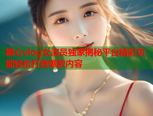 糖心vlog女演员独家揭秘平台精彩功能轻松打造爆款内容  第1张