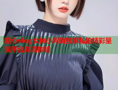 糖心vlog女神小阿俏独家私拍精彩呈现平台高清体验  第1张