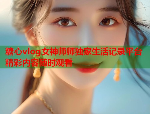 糖心vlog女神师师独家生活记录平台精彩内容随时观看  第1张