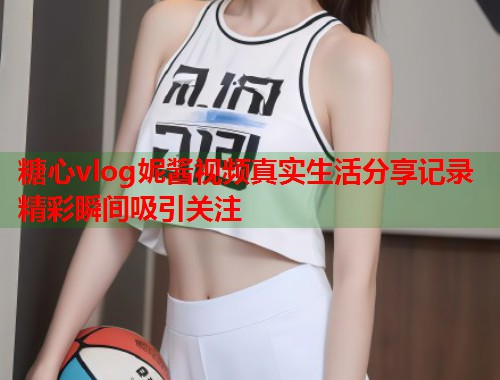 糖心vlog妮酱视频真实生活分享记录精彩瞬间吸引关注  第2张