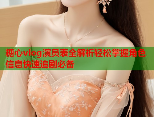 糖心vlog演员表全解析轻松掌握角色信息快速追剧必备  第1张