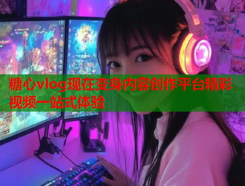 糖心vlog现在变身内容创作平台精彩视频一站式体验  第1张