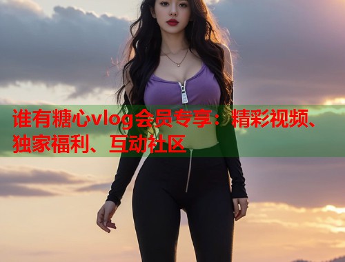 谁有糖心vlog会员专享：精彩视频、独家福利、互动社区  第1张