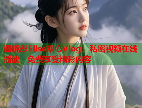 谭晓彤Elise糖心Vlog：私密视频在线播放，免费享受精彩内容  第1张