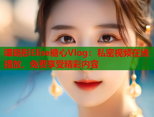 谭晓彤Elise糖心Vlog：私密视频在线播放，免费享受精彩内容  第2张