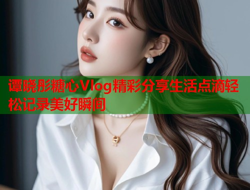 谭晓彤糖心Vlog精彩分享生活点滴轻松记录美好瞬间  第1张