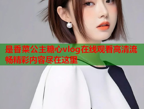 是香菜公主糖心vlog在线观看高清流畅精彩内容尽在这里  第1张