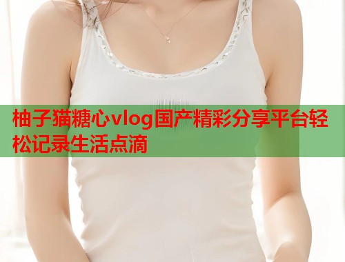 柚子猫糖心vlog国产精彩分享平台轻松记录生活点滴  第2张