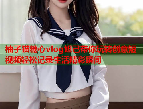 柚子猫糖心vlog妲己带你玩转创意短视频轻松记录生活精彩瞬间  第1张