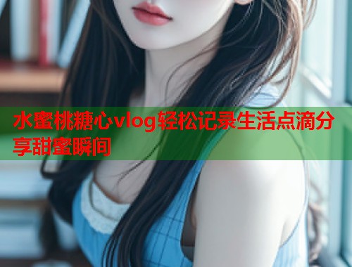 水蜜桃糖心vlog轻松记录生活点滴分享甜蜜瞬间  第1张