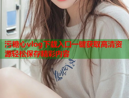 污糖心vlog下载入口一键获取高清资源轻松保存精彩内容  第1张