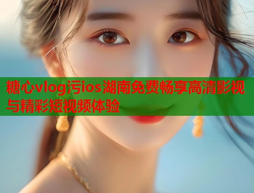 糖心vlog污ios湖南免费畅享高清影视与精彩短视频体验  第2张