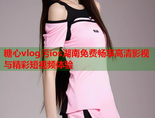 糖心vlog污ios湖南免费畅享高清影视与精彩短视频体验  第1张