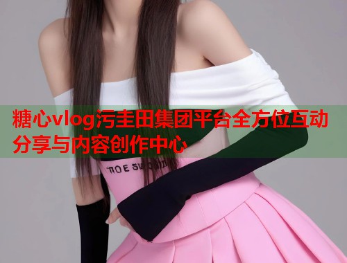 糖心vlog污圭田集团平台全方位互动分享与内容创作中心  第2张