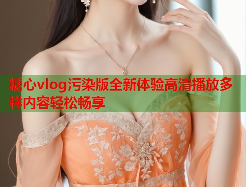 糖心vlog污染版全新体验高清播放多样内容轻松畅享  第2张