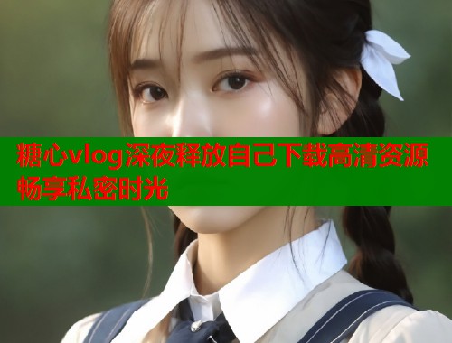 糖心vlog深夜释放自己下载高清资源畅享私密时光  第1张