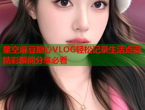 星空麻豆糖心VLOG轻松记录生活点滴精彩瞬间分享必看  第1张