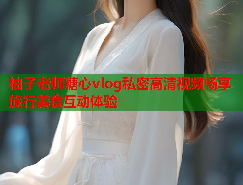 柚子老师糖心vlog私密高清视频畅享旅行美食互动体验  第2张