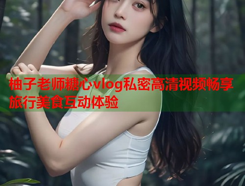 柚子老师糖心vlog私密高清视频畅享旅行美食互动体验  第1张