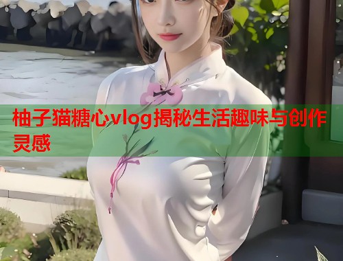 柚子猫糖心vlog揭秘生活趣味与创作灵感  第1张