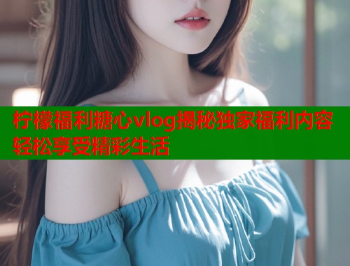 柠檬福利糖心vlog揭秘独家福利内容轻松享受精彩生活  第1张