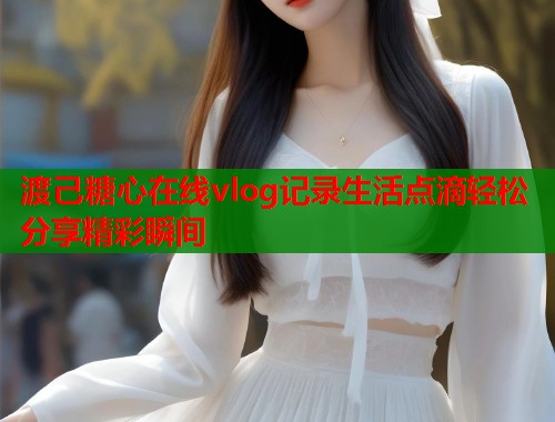 渡己糖心在线vlog记录生活点滴轻松分享精彩瞬间  第1张