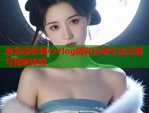 游龙清影糖心Vlog精彩记录生活点滴与独家体验  第1张