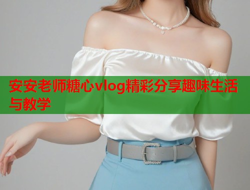 安安老师糖心vlog精彩分享趣味生活与教学  第1张