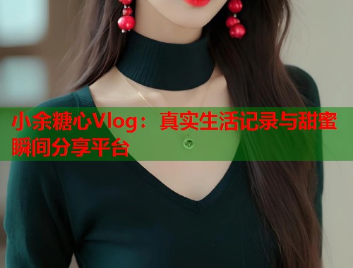 小余糖心Vlog：真实生活记录与甜蜜瞬间分享平台  第1张