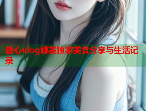 糖心vlog娜美独家美食分享与生活记录  第1张