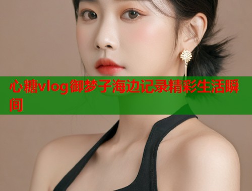 心糖vlog御梦子海边记录精彩生活瞬间  第2张