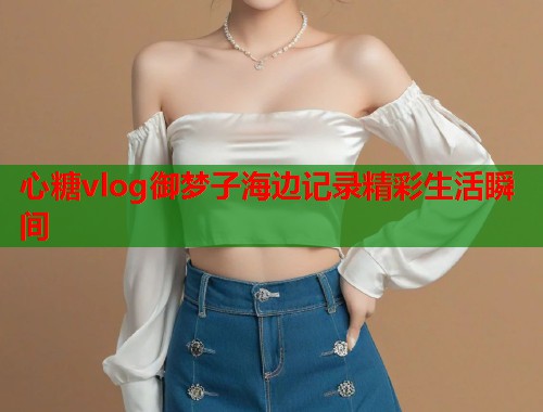 心糖vlog御梦子海边记录精彩生活瞬间  第1张
