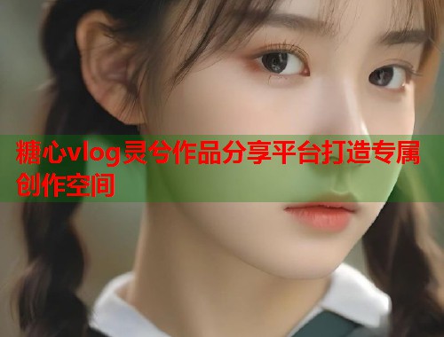 糖心vlog灵兮作品分享平台打造专属创作空间  第2张