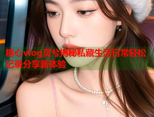 糖心vlog灵兮揭秘私藏生活日常轻松记录分享新体验  第1张