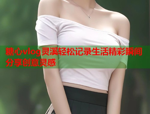 糖心vlog灵溪轻松记录生活精彩瞬间分享创意灵感  第2张
