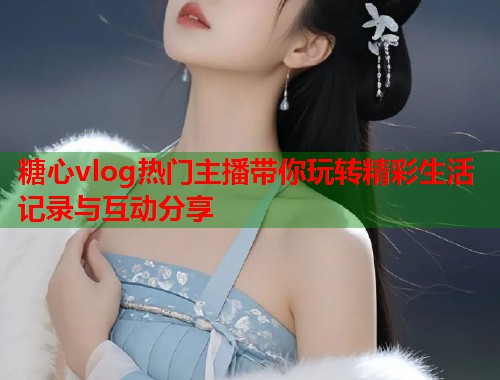 糖心vlog热门主播带你玩转精彩生活记录与互动分享  第1张