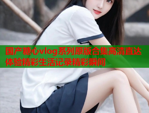 国产糖心vlog系列原版合集高清直达体验精彩生活记录精彩瞬间  第1张