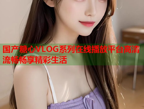 国产糖心VLOG系列在线播放平台高清流畅畅享精彩生活  第1张