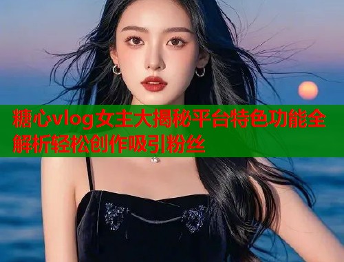 糖心vlog女主大揭秘平台特色功能全解析轻松创作吸引粉丝  第1张
