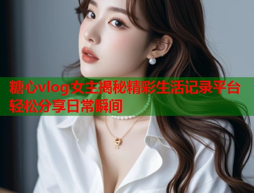 糖心vlog女主揭秘精彩生活记录平台轻松分享日常瞬间  第1张