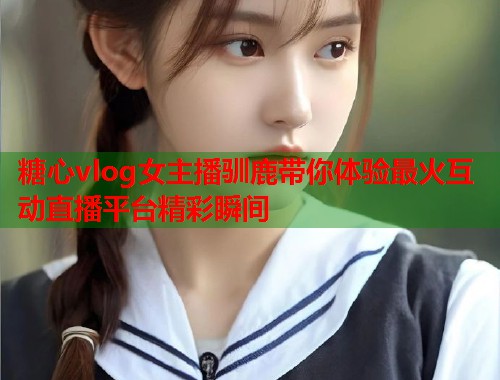 糖心vlog女主播驯鹿带你体验最火互动直播平台精彩瞬间  第1张