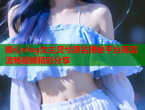 糖心vlog女主灵兮原名揭秘平台高清流畅视频精彩分享  第1张
