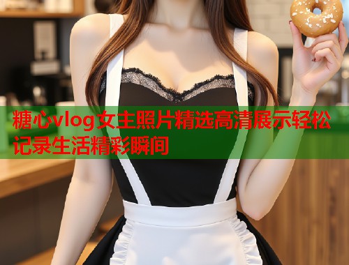 糖心vlog女主照片精选高清展示轻松记录生活精彩瞬间  第2张