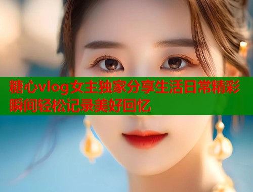 糖心vlog女主独家分享生活日常精彩瞬间轻松记录美好回忆  第1张
