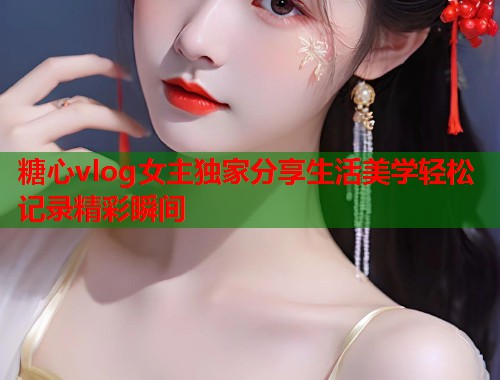 糖心vlog女主独家分享生活美学轻松记录精彩瞬间  第1张