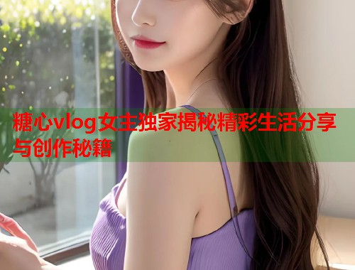 糖心vlog女主独家揭秘精彩生活分享与创作秘籍  第2张