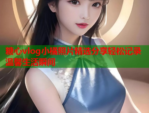 糖心vlog小橘照片精选分享轻松记录温馨生活瞬间  第1张