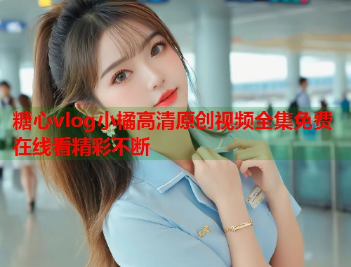 糖心vlog小橘高清原创视频全集免费在线看精彩不断  第1张