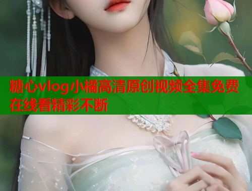 糖心vlog小橘高清原创视频全集免费在线看精彩不断  第2张