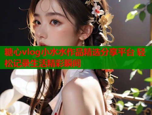 糖心vlog小水水作品精选分享平台 轻松记录生活精彩瞬间  第1张